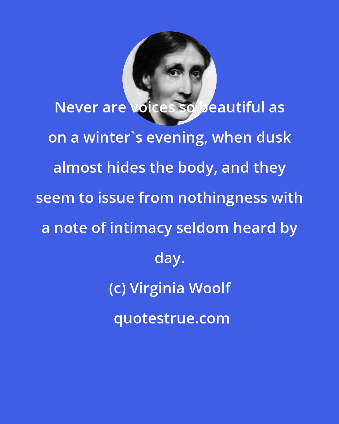 Virginia Woolf: Never are voices so beautiful as on a winter's evening, when dusk almost hides the body, and they seem to issue from nothingness with a note of intimacy seldom heard by day.