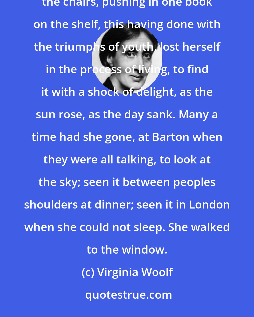 Virginia Woolf: Nothing could be slow enough, nothing lasts too long. No pleasure could equal, she thought, straightening the chairs, pushing in one book on the shelf, this having done with the triumphs of youth, lost herself in the process of living, to find it with a shock of delight, as the sun rose, as the day sank. Many a time had she gone, at Barton when they were all talking, to look at the sky; seen it between peoples shoulders at dinner; seen it in London when she could not sleep. She walked to the window.