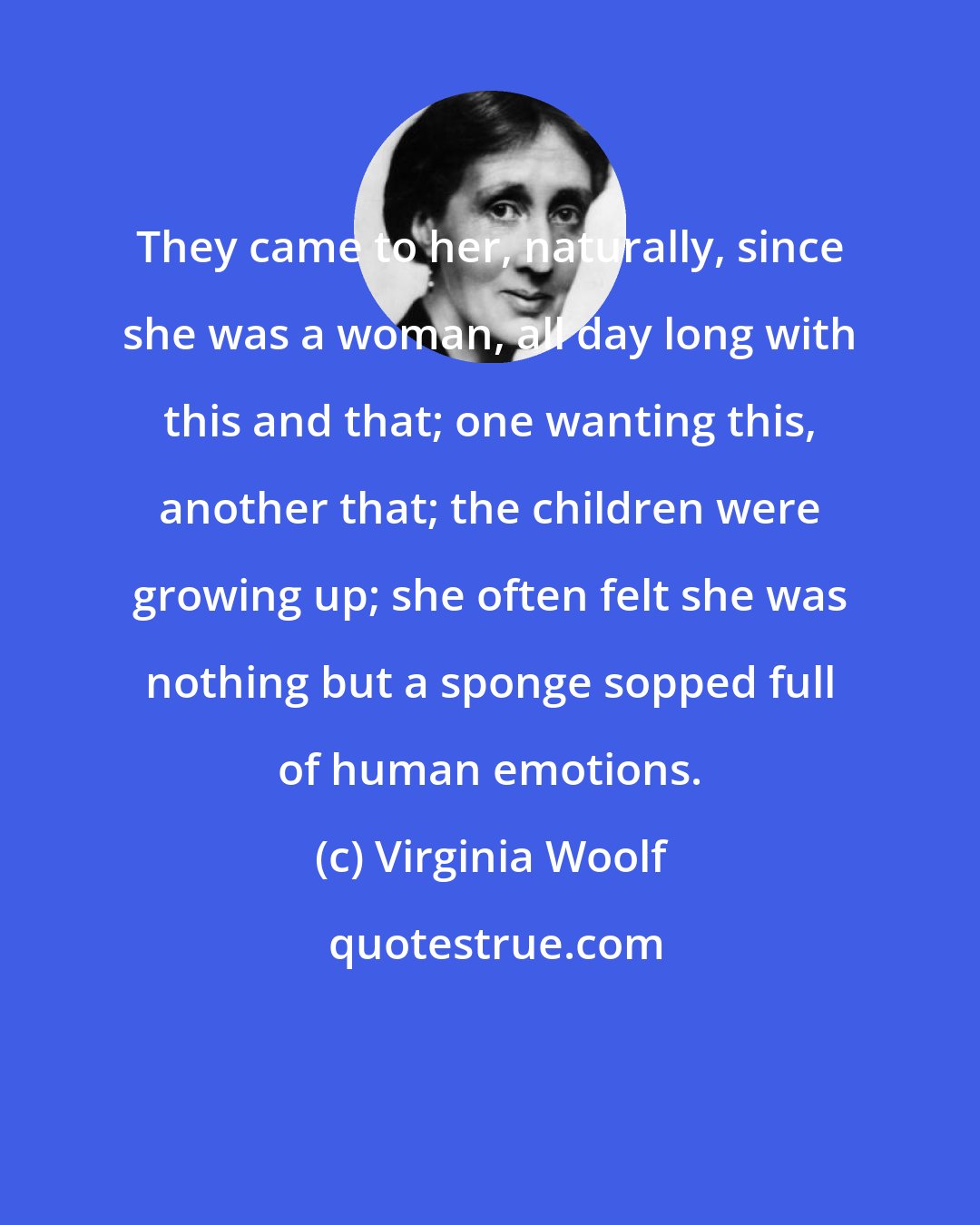 Virginia Woolf: They came to her, naturally, since she was a woman, all day long with this and that; one wanting this, another that; the children were growing up; she often felt she was nothing but a sponge sopped full of human emotions.