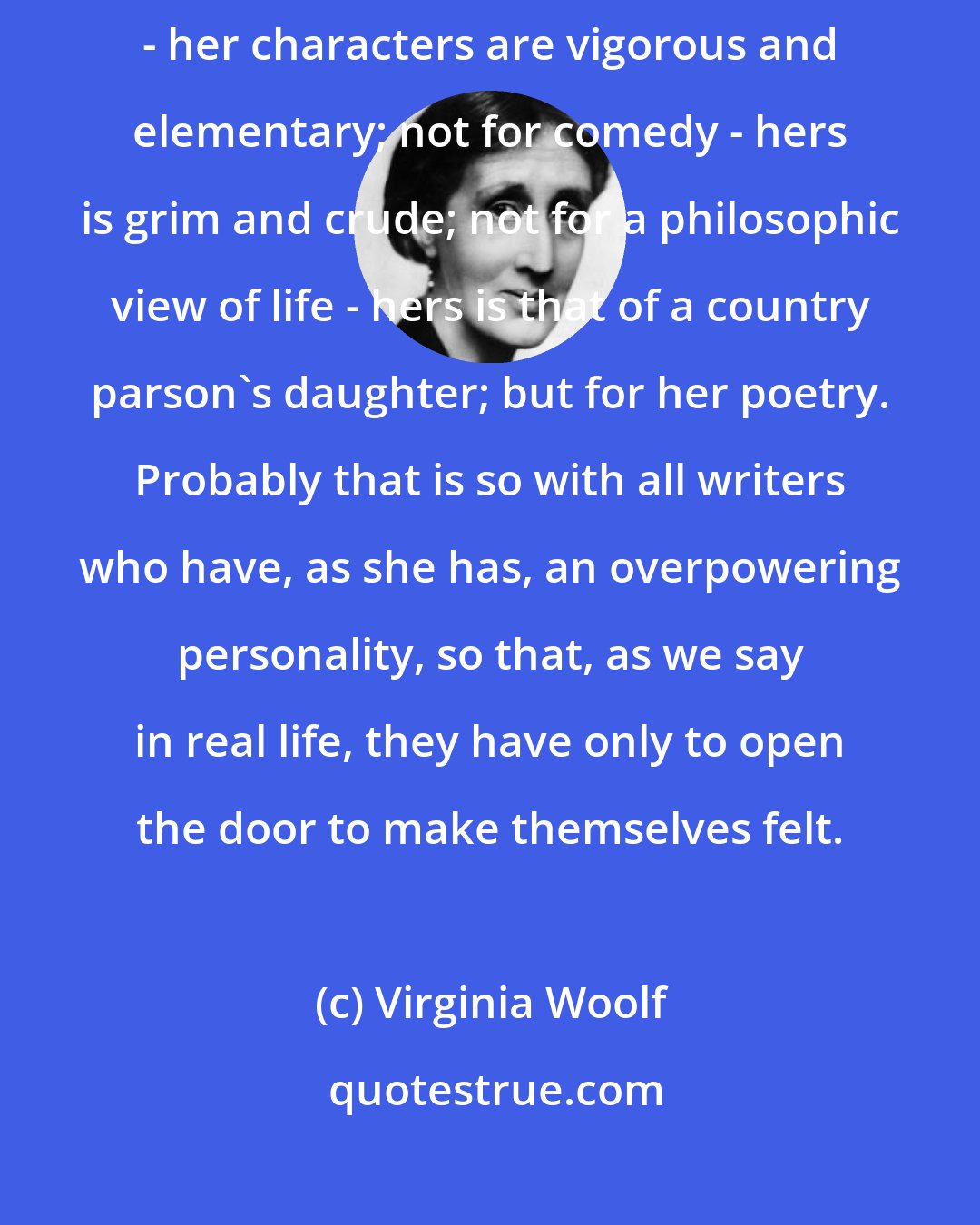 Virginia Woolf: We read Charlotte Bronte not for exquisite observation of character - her characters are vigorous and elementary; not for comedy - hers is grim and crude; not for a philosophic view of life - hers is that of a country parson's daughter; but for her poetry. Probably that is so with all writers who have, as she has, an overpowering personality, so that, as we say in real life, they have only to open the door to make themselves felt.