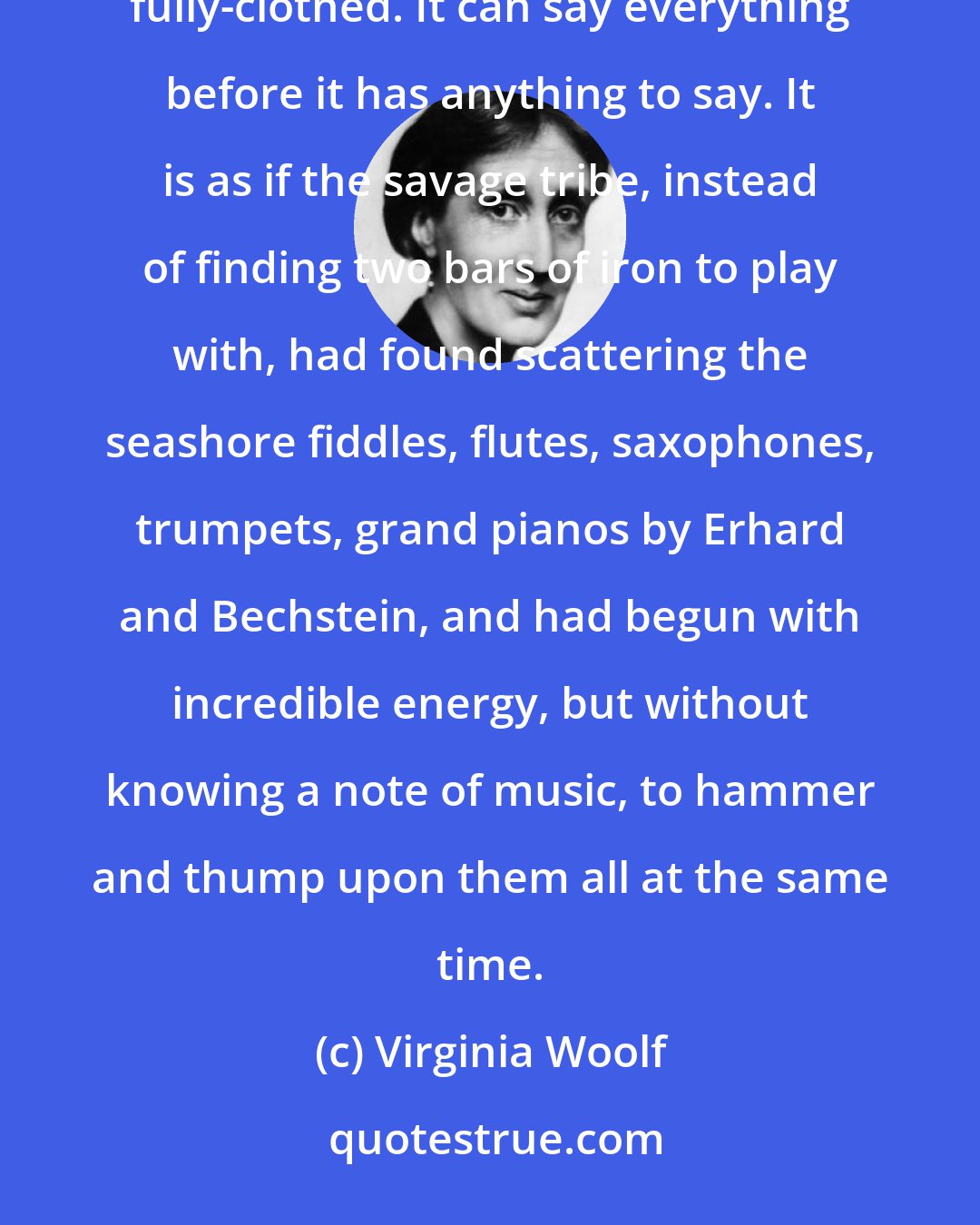 Virginia Woolf: A strange thing has happened - while all the other arts were born naked, this, the youngest, has been born fully-clothed. It can say everything before it has anything to say. It is as if the savage tribe, instead of finding two bars of iron to play with, had found scattering the seashore fiddles, flutes, saxophones, trumpets, grand pianos by Erhard and Bechstein, and had begun with incredible energy, but without knowing a note of music, to hammer and thump upon them all at the same time.