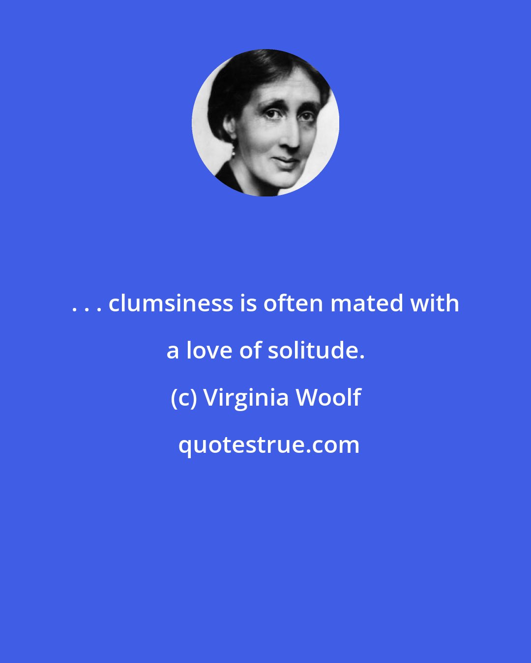 Virginia Woolf: . . . clumsiness is often mated with a love of solitude.