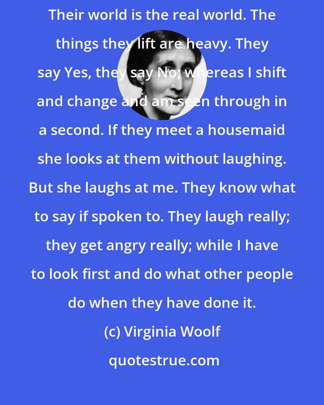 Virginia Woolf: Other people have faces; Susan and Jinny have faces; they are here. Their world is the real world. The things they lift are heavy. They say Yes, they say No; whereas I shift and change and am seen through in a second. If they meet a housemaid she looks at them without laughing. But she laughs at me. They know what to say if spoken to. They laugh really; they get angry really; while I have to look first and do what other people do when they have done it.