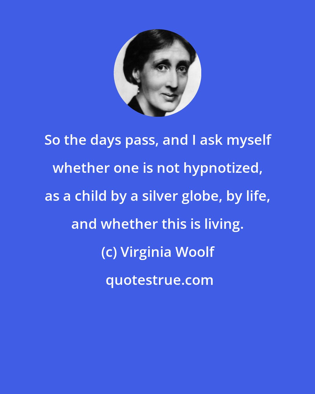 Virginia Woolf: So the days pass, and I ask myself whether one is not hypnotized, as a child by a silver globe, by life, and whether this is living.