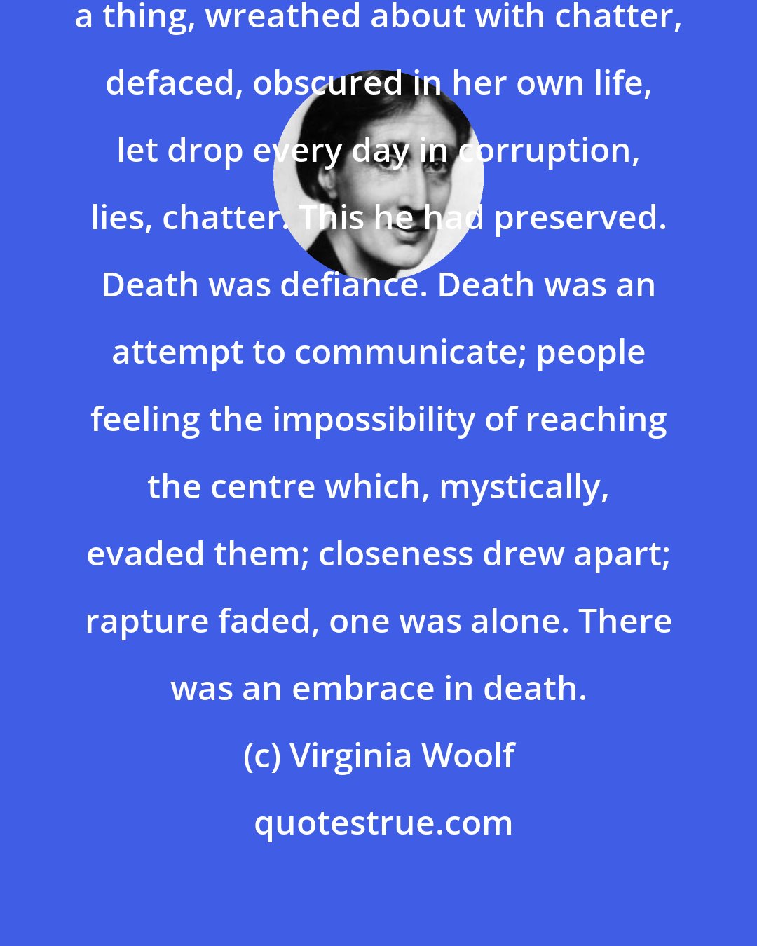 Virginia Woolf: A thing there was that mattered; a thing, wreathed about with chatter, defaced, obscured in her own life, let drop every day in corruption, lies, chatter. This he had preserved. Death was defiance. Death was an attempt to communicate; people feeling the impossibility of reaching the centre which, mystically, evaded them; closeness drew apart; rapture faded, one was alone. There was an embrace in death.