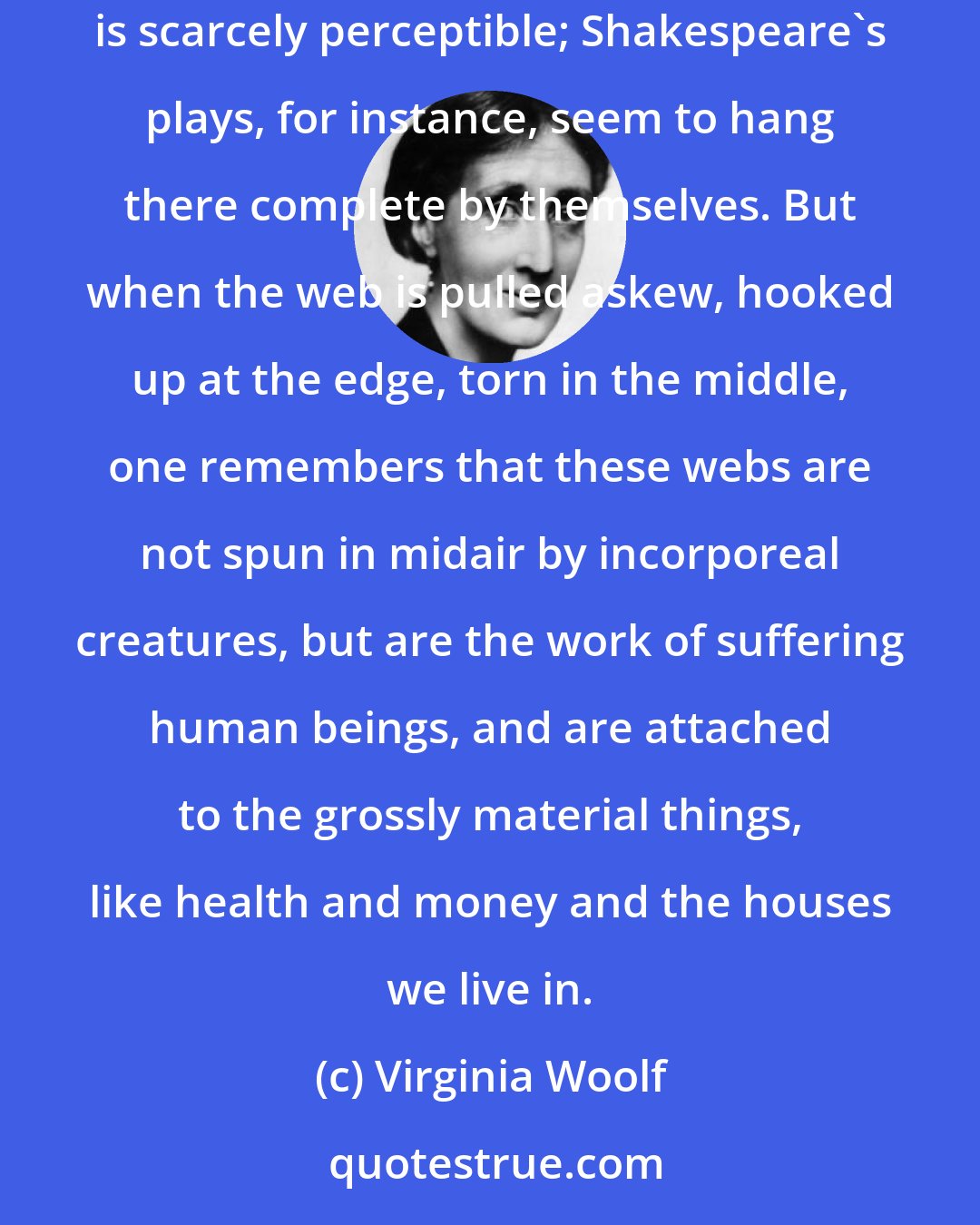 Virginia Woolf: Fiction is like a spider's web, attached ever so lightly perhaps, but still attached to life at all four corners. Often the attachment is scarcely perceptible; Shakespeare's plays, for instance, seem to hang there complete by themselves. But when the web is pulled askew, hooked up at the edge, torn in the middle, one remembers that these webs are not spun in midair by incorporeal creatures, but are the work of suffering human beings, and are attached to the grossly material things, like health and money and the houses we live in.