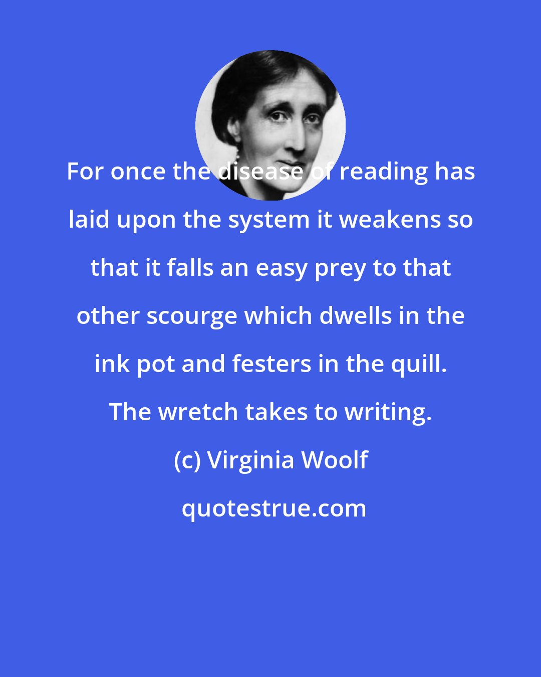 Virginia Woolf: For once the disease of reading has laid upon the system it weakens so that it falls an easy prey to that other scourge which dwells in the ink pot and festers in the quill. The wretch takes to writing.