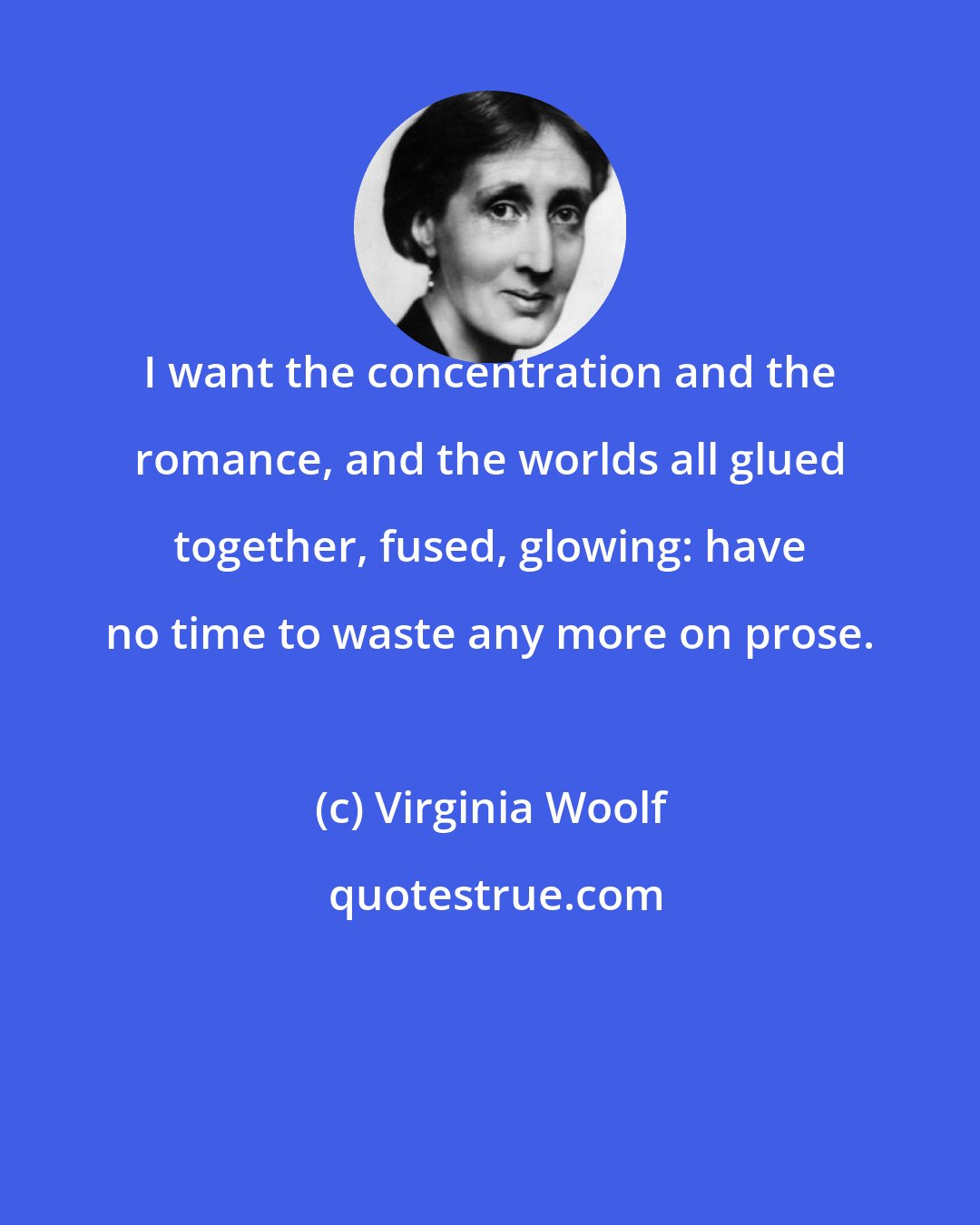 Virginia Woolf: I want the concentration and the romance, and the worlds all glued together, fused, glowing: have no time to waste any more on prose.