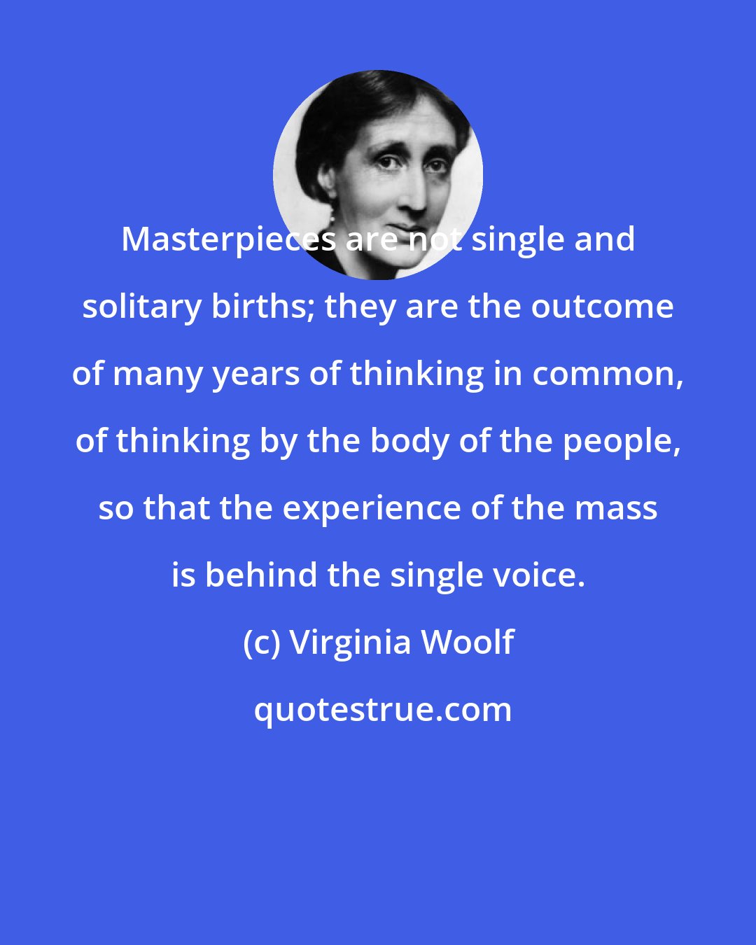 Virginia Woolf: Masterpieces are not single and solitary births; they are the outcome of many years of thinking in common, of thinking by the body of the people, so that the experience of the mass is behind the single voice.