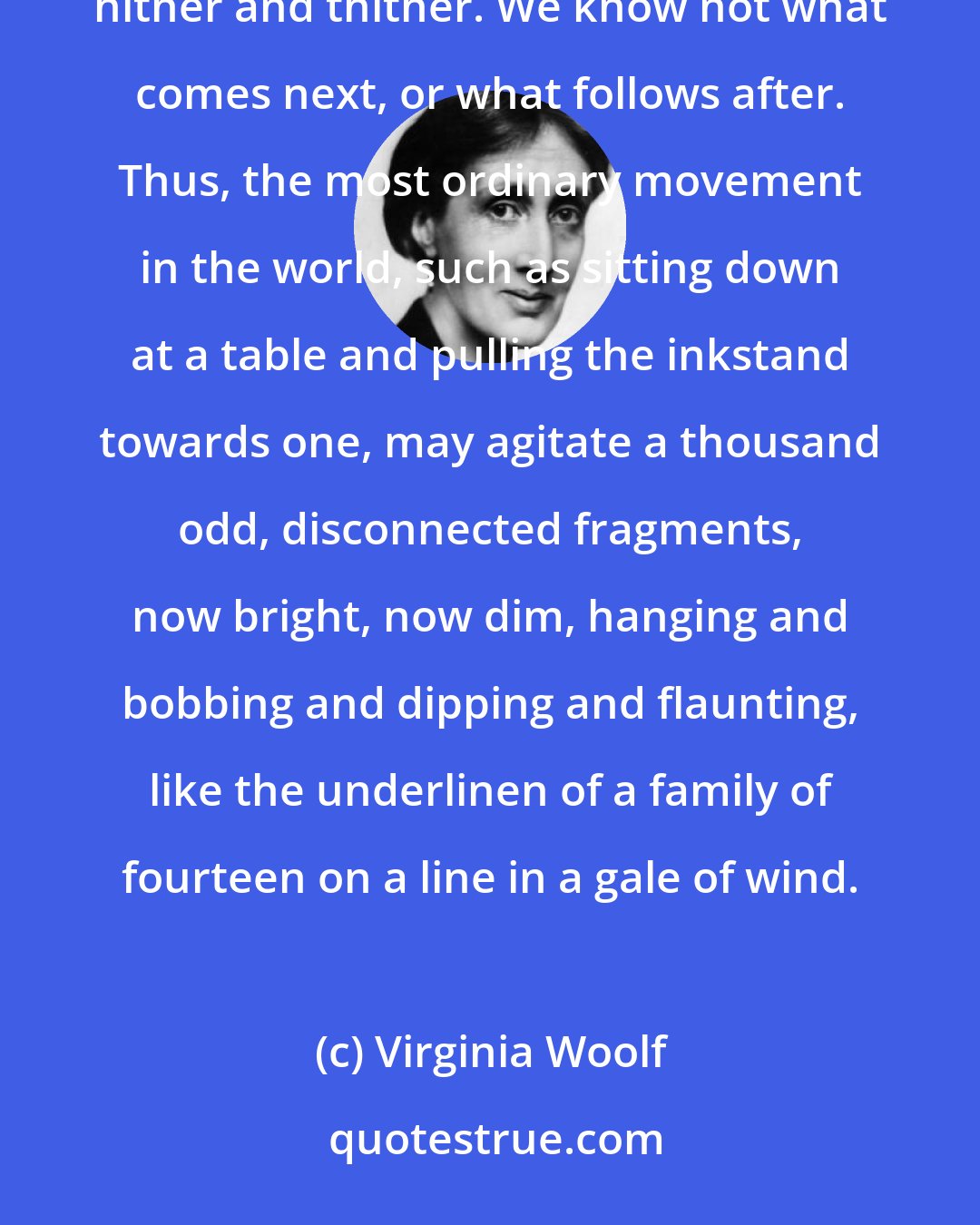 Virginia Woolf: Memory is the seamstress, and a capricious one at that. Memory runs her needle in and out, up and down, hither and thither. We know not what comes next, or what follows after. Thus, the most ordinary movement in the world, such as sitting down at a table and pulling the inkstand towards one, may agitate a thousand odd, disconnected fragments, now bright, now dim, hanging and bobbing and dipping and flaunting, like the underlinen of a family of fourteen on a line in a gale of wind.