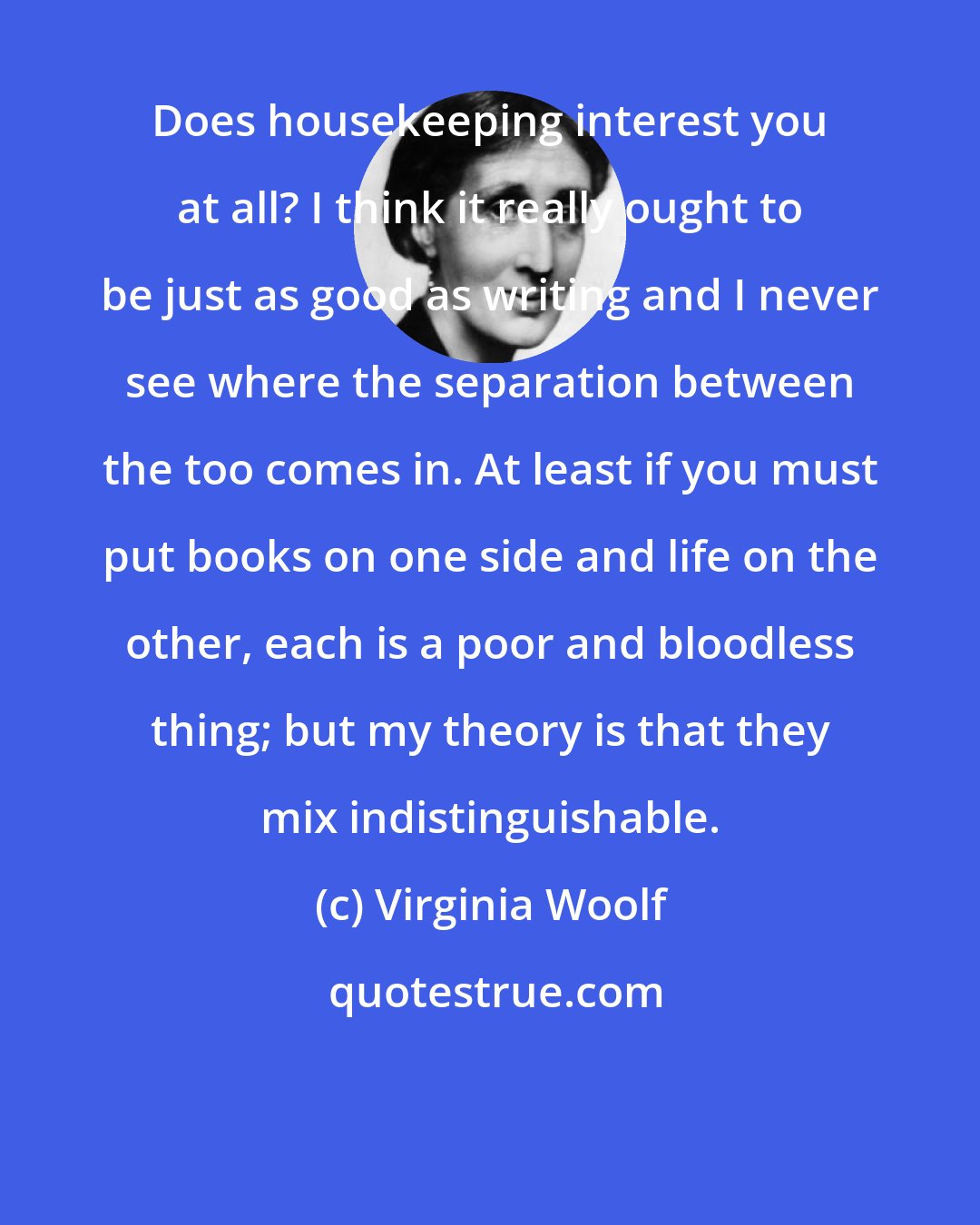 Virginia Woolf: Does housekeeping interest you at all? I think it really ought to be just as good as writing and I never see where the separation between the too comes in. At least if you must put books on one side and life on the other, each is a poor and bloodless thing; but my theory is that they mix indistinguishable.