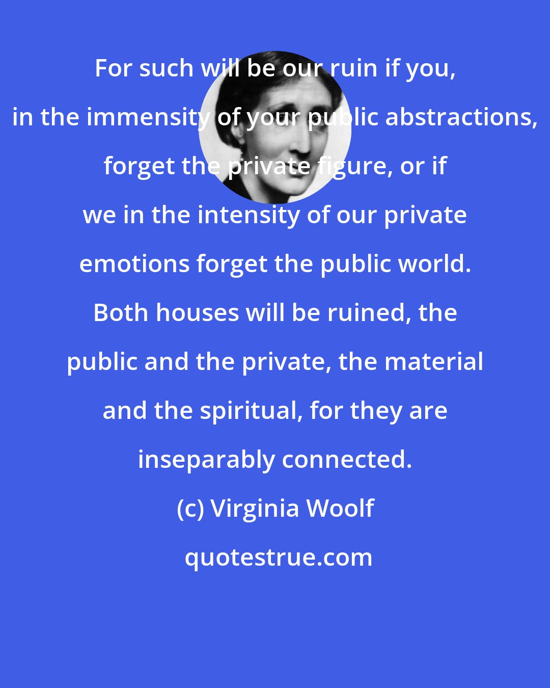 Virginia Woolf: For such will be our ruin if you, in the immensity of your public abstractions, forget the private figure, or if we in the intensity of our private emotions forget the public world. Both houses will be ruined, the public and the private, the material and the spiritual, for they are inseparably connected.