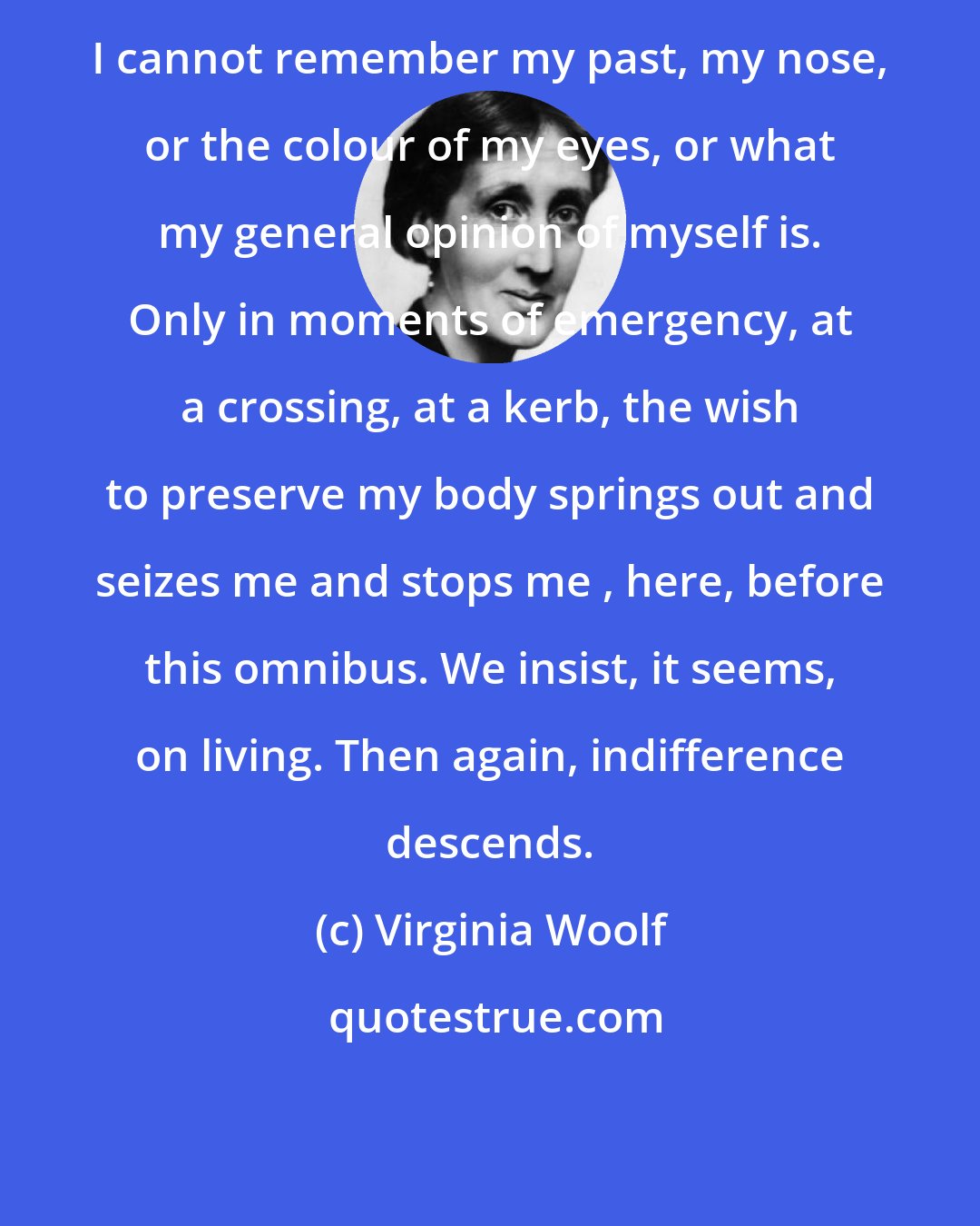 Virginia Woolf: I cannot remember my past, my nose, or the colour of my eyes, or what my general opinion of myself is. Only in moments of emergency, at a crossing, at a kerb, the wish to preserve my body springs out and seizes me and stops me , here, before this omnibus. We insist, it seems, on living. Then again, indifference descends.