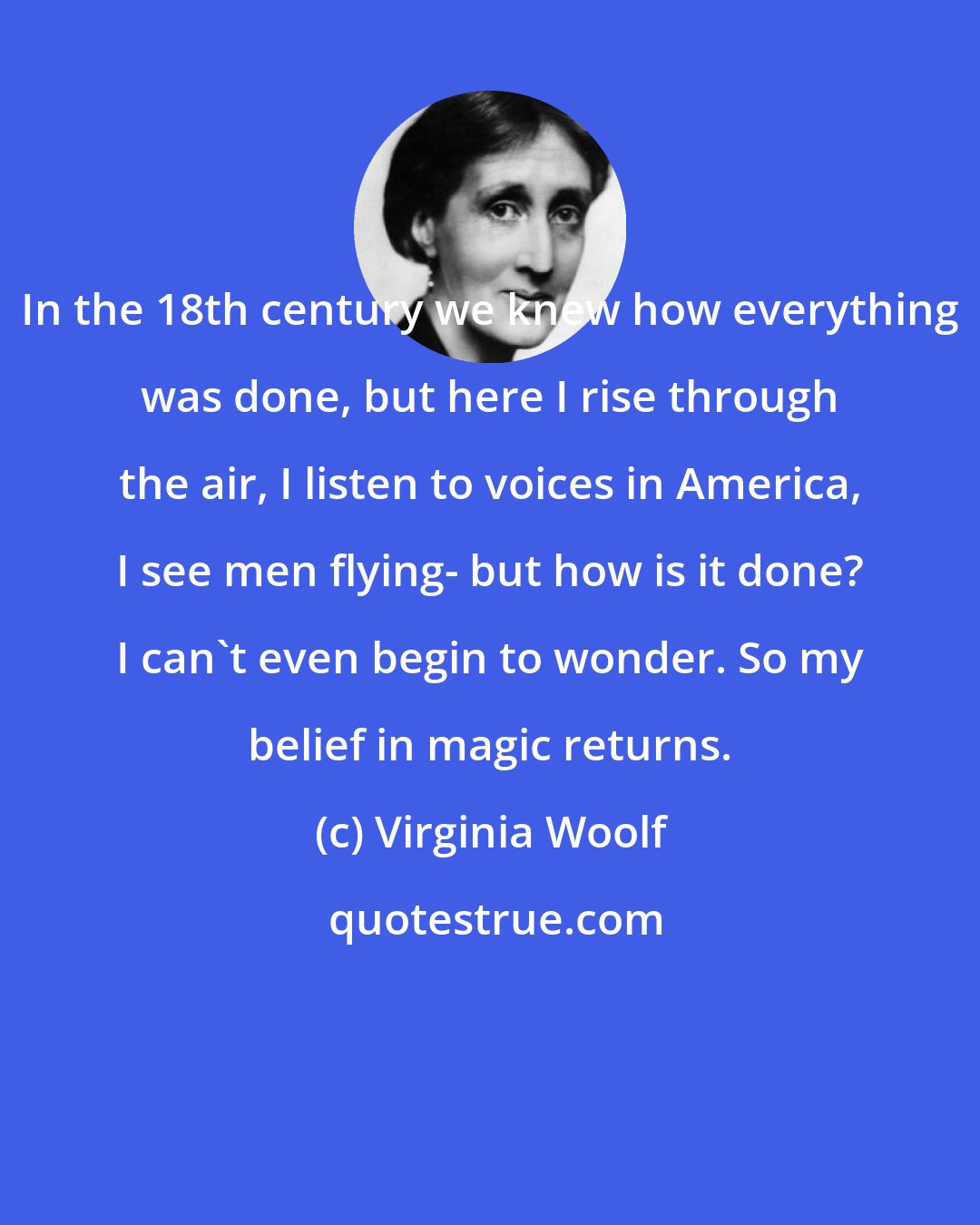 Virginia Woolf: In the 18th century we knew how everything was done, but here I rise through the air, I listen to voices in America, I see men flying- but how is it done? I can't even begin to wonder. So my belief in magic returns.