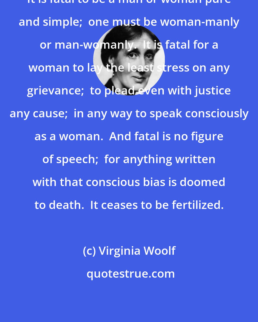 Virginia Woolf: It is fatal to be a man or woman pure and simple;  one must be woman-manly or man-womanly.  It is fatal for a woman to lay the least stress on any grievance;  to plead even with justice any cause;  in any way to speak consciously as a woman.  And fatal is no figure of speech;  for anything written with that conscious bias is doomed to death.  It ceases to be fertilized.