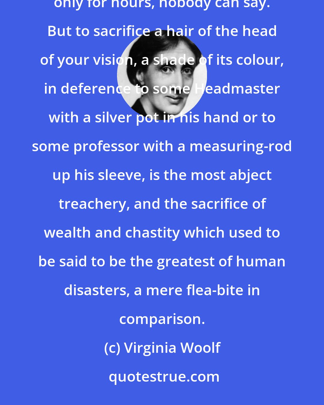 Virginia Woolf: So long as you write what you wish to write, that is all that matters; and whether it matters for ages or only for hours, nobody can say. But to sacrifice a hair of the head of your vision, a shade of its colour, in deference to some Headmaster with a silver pot in his hand or to some professor with a measuring-rod up his sleeve, is the most abject treachery, and the sacrifice of wealth and chastity which used to be said to be the greatest of human disasters, a mere flea-bite in comparison.