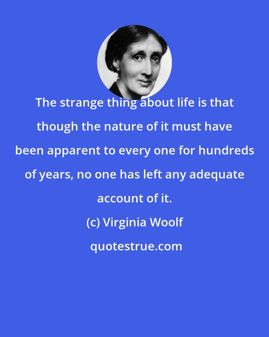 Virginia Woolf: The strange thing about life is that though the nature of it must have been apparent to every one for hundreds of years, no one has left any adequate account of it.