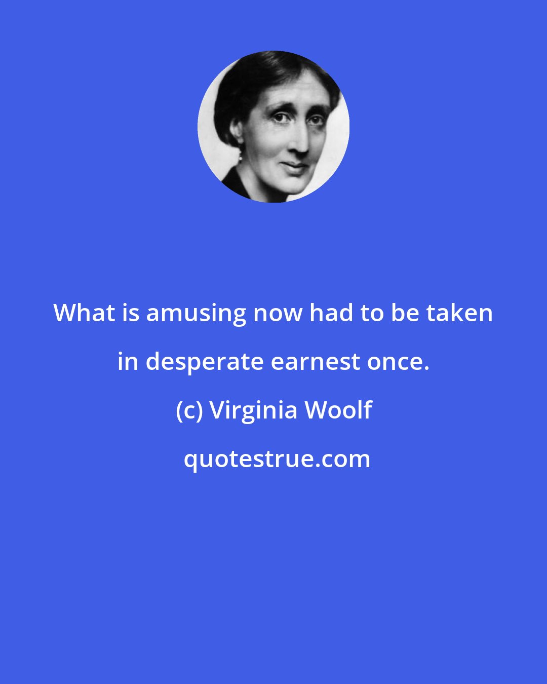 Virginia Woolf: What is amusing now had to be taken in desperate earnest once.