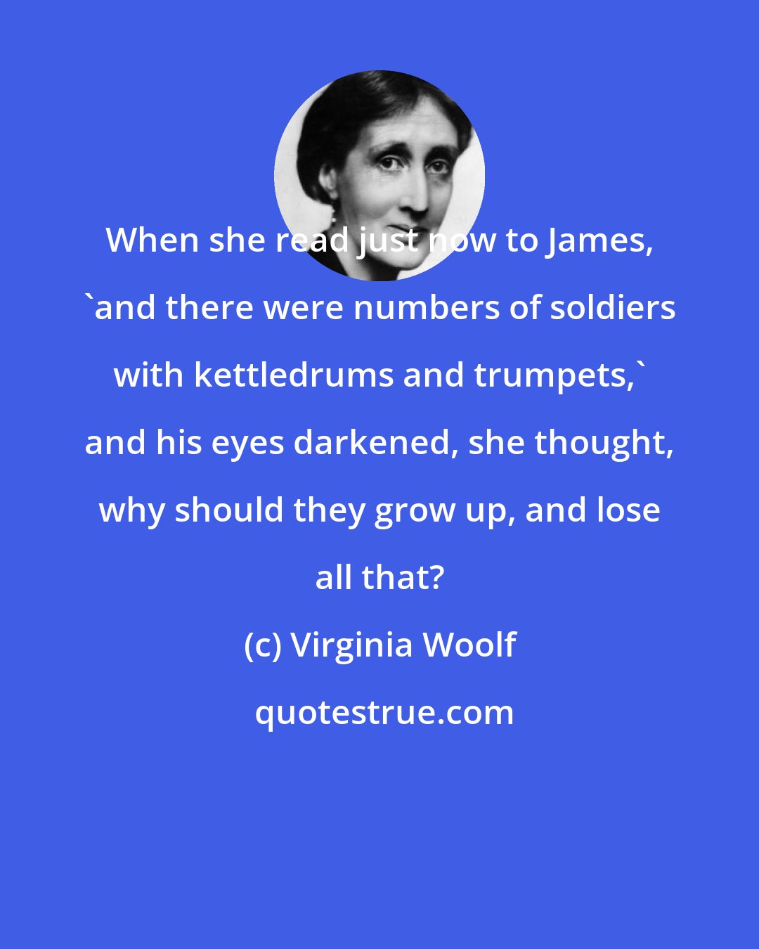 Virginia Woolf: When she read just now to James, 'and there were numbers of soldiers with kettledrums and trumpets,' and his eyes darkened, she thought, why should they grow up, and lose all that?