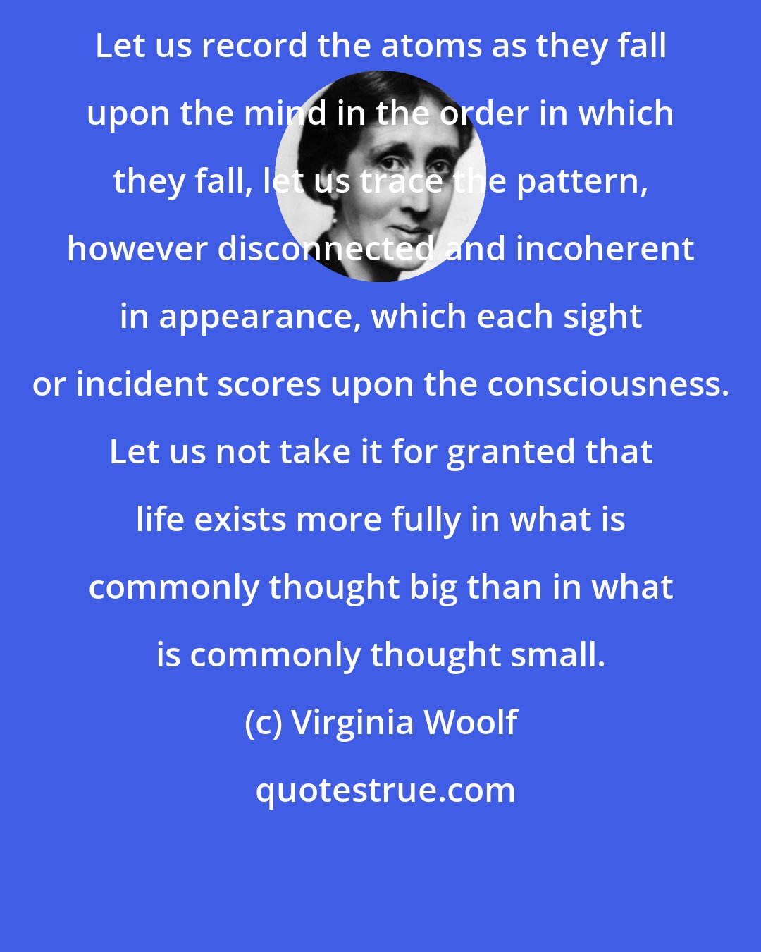 Virginia Woolf: Let us record the atoms as they fall upon the mind in the order in which they fall, let us trace the pattern, however disconnected and incoherent in appearance, which each sight or incident scores upon the consciousness. Let us not take it for granted that life exists more fully in what is commonly thought big than in what is commonly thought small.