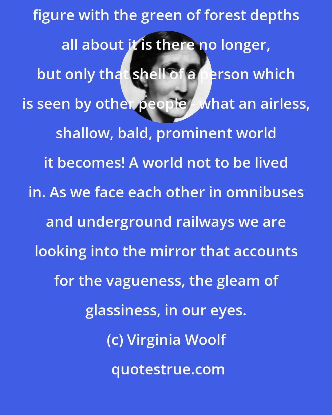 Virginia Woolf: Suppose the looking glass smashes, the image disappears, and the romantic figure with the green of forest depths all about it is there no longer, but only that shell of a person which is seen by other people - what an airless, shallow, bald, prominent world it becomes! A world not to be lived in. As we face each other in omnibuses and underground railways we are looking into the mirror that accounts for the vagueness, the gleam of glassiness, in our eyes.