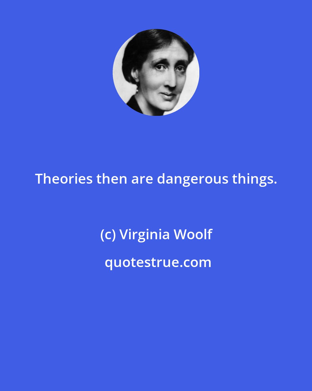 Virginia Woolf: Theories then are dangerous things.