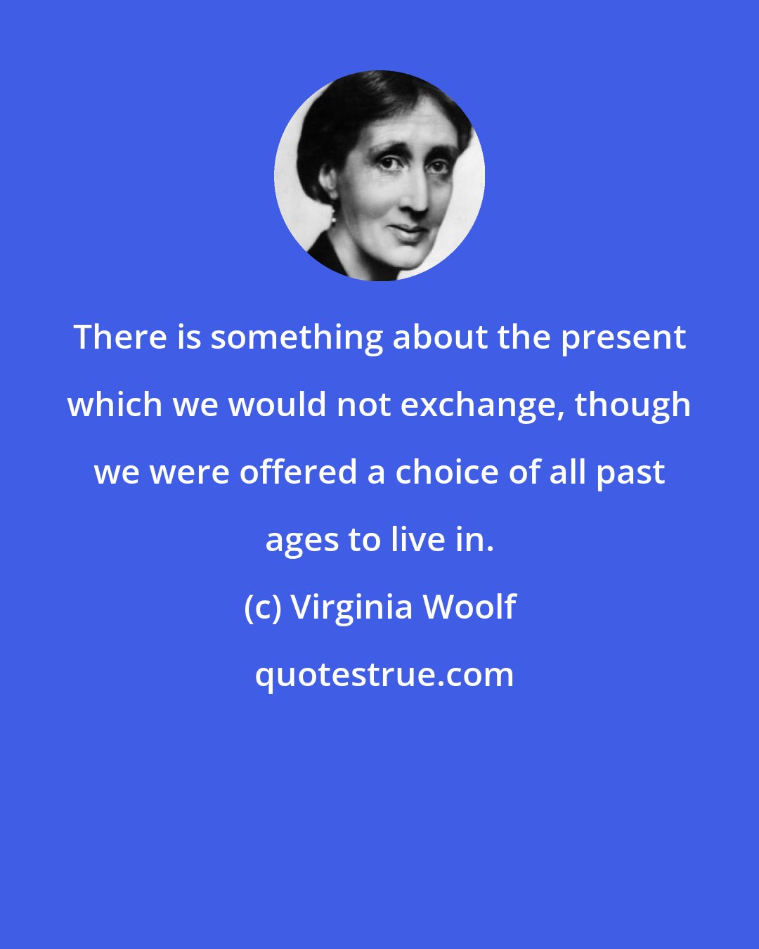 Virginia Woolf: There is something about the present which we would not exchange, though we were offered a choice of all past ages to live in.