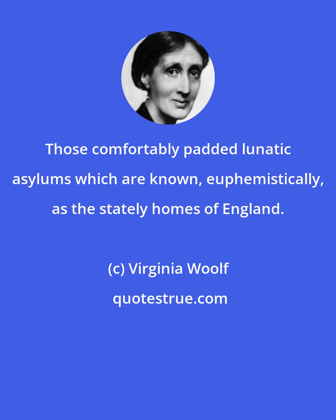 Virginia Woolf: Those comfortably padded lunatic asylums which are known, euphemistically, as the stately homes of England.