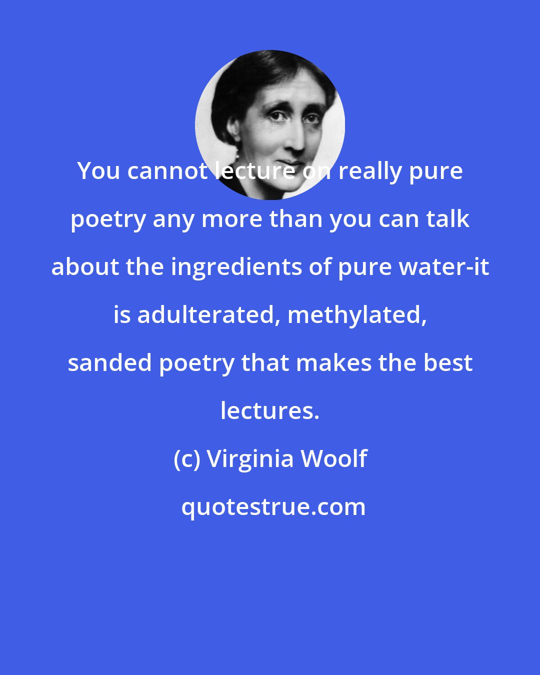 Virginia Woolf: You cannot lecture on really pure poetry any more than you can talk about the ingredients of pure water-it is adulterated, methylated, sanded poetry that makes the best lectures.