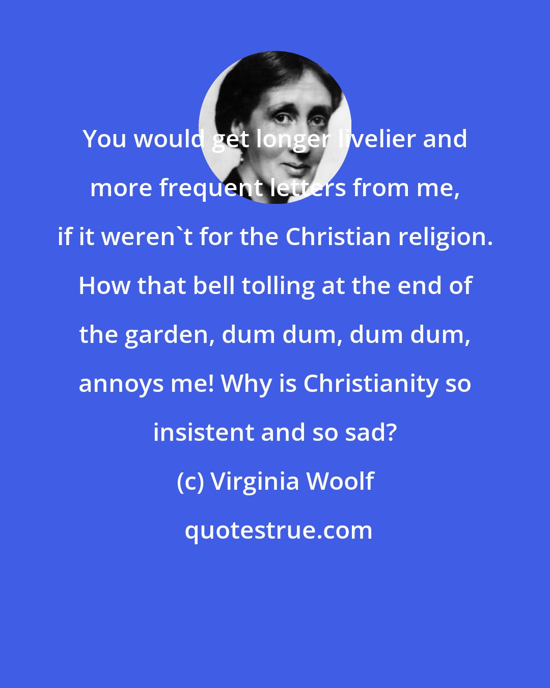 Virginia Woolf: You would get longer livelier and more frequent letters from me, if it weren't for the Christian religion. How that bell tolling at the end of the garden, dum dum, dum dum, annoys me! Why is Christianity so insistent and so sad?