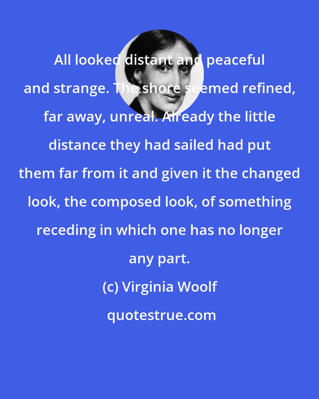 Virginia Woolf: All looked distant and peaceful and strange. The shore seemed refined, far away, unreal. Already the little distance they had sailed had put them far from it and given it the changed look, the composed look, of something receding in which one has no longer any part.