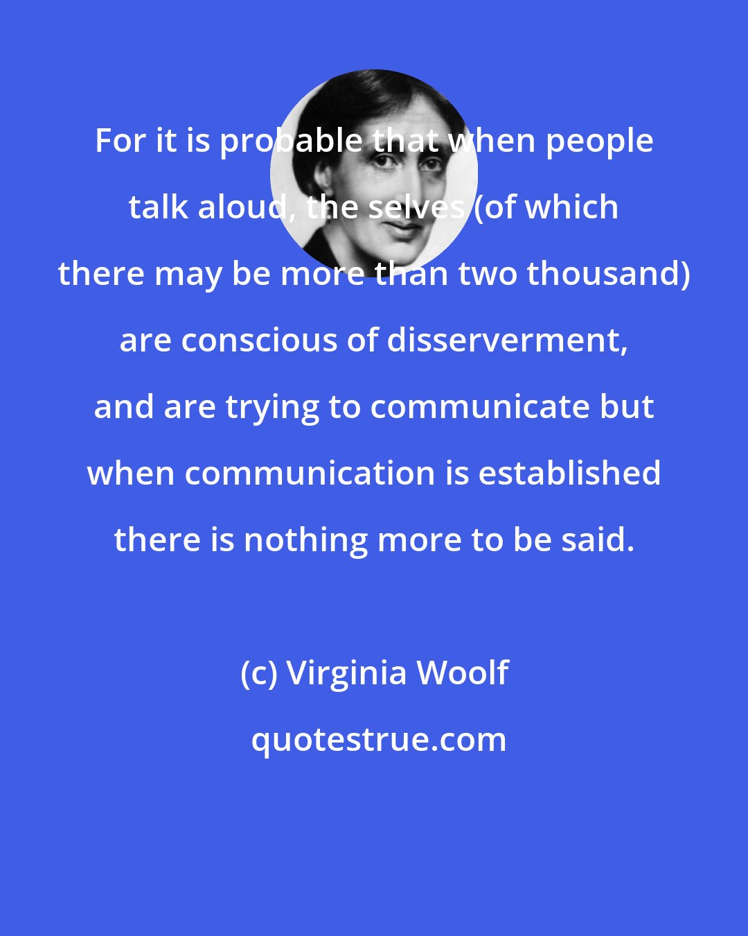 Virginia Woolf: For it is probable that when people talk aloud, the selves (of which there may be more than two thousand) are conscious of disserverment, and are trying to communicate but when communication is established there is nothing more to be said.