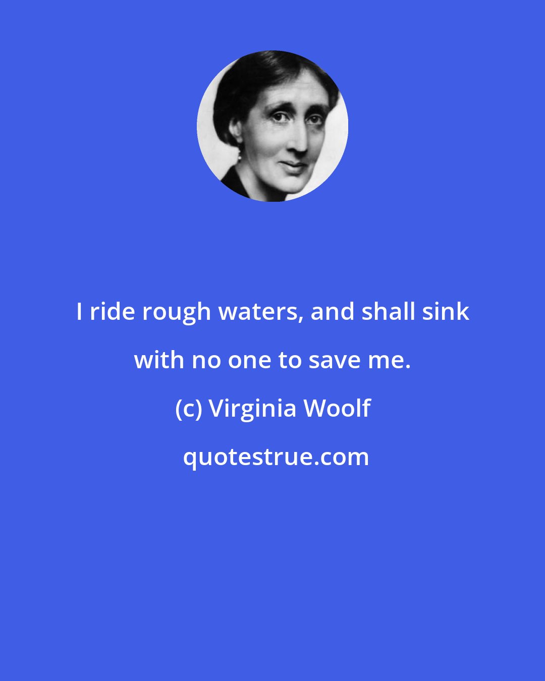 Virginia Woolf: I ride rough waters, and shall sink with no one to save me.