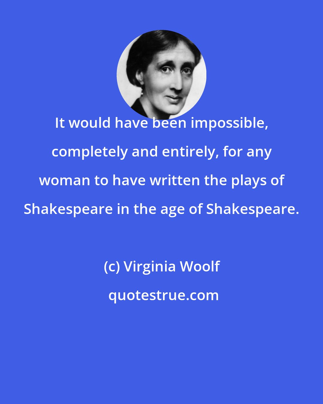 Virginia Woolf: It would have been impossible, completely and entirely, for any woman to have written the plays of Shakespeare in the age of Shakespeare.