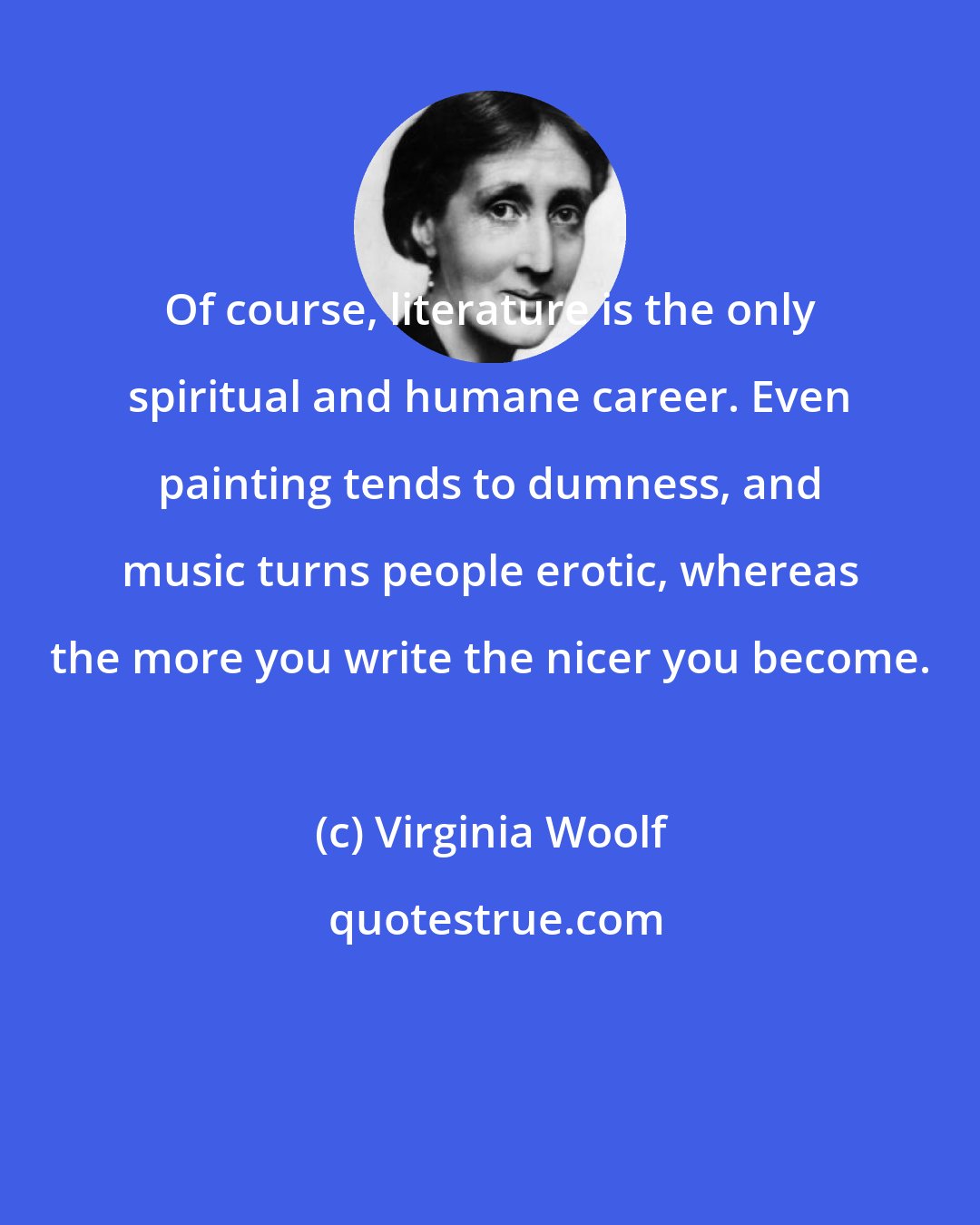 Virginia Woolf: Of course, literature is the only spiritual and humane career. Even painting tends to dumness, and music turns people erotic, whereas the more you write the nicer you become.