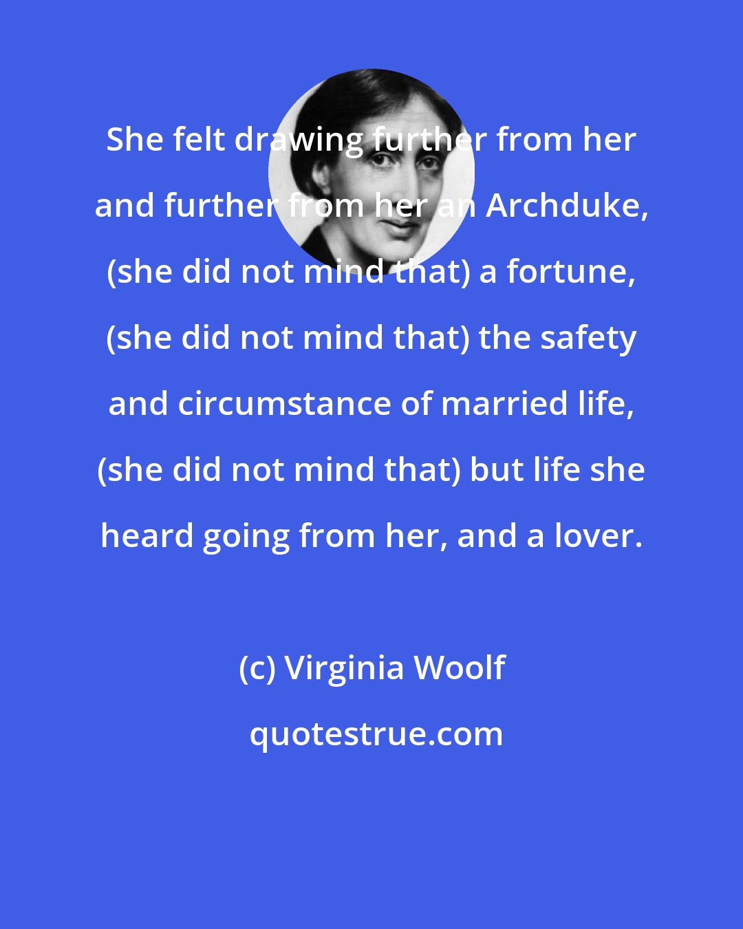 Virginia Woolf: She felt drawing further from her and further from her an Archduke, (she did not mind that) a fortune, (she did not mind that) the safety and circumstance of married life, (she did not mind that) but life she heard going from her, and a lover.