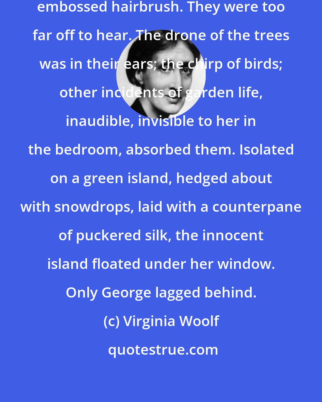 Virginia Woolf: She tapped on the window with her embossed hairbrush. They were too far off to hear. The drone of the trees was in their ears; the chirp of birds; other incidents of garden life, inaudible, invisible to her in the bedroom, absorbed them. Isolated on a green island, hedged about with snowdrops, laid with a counterpane of puckered silk, the innocent island floated under her window. Only George lagged behind.