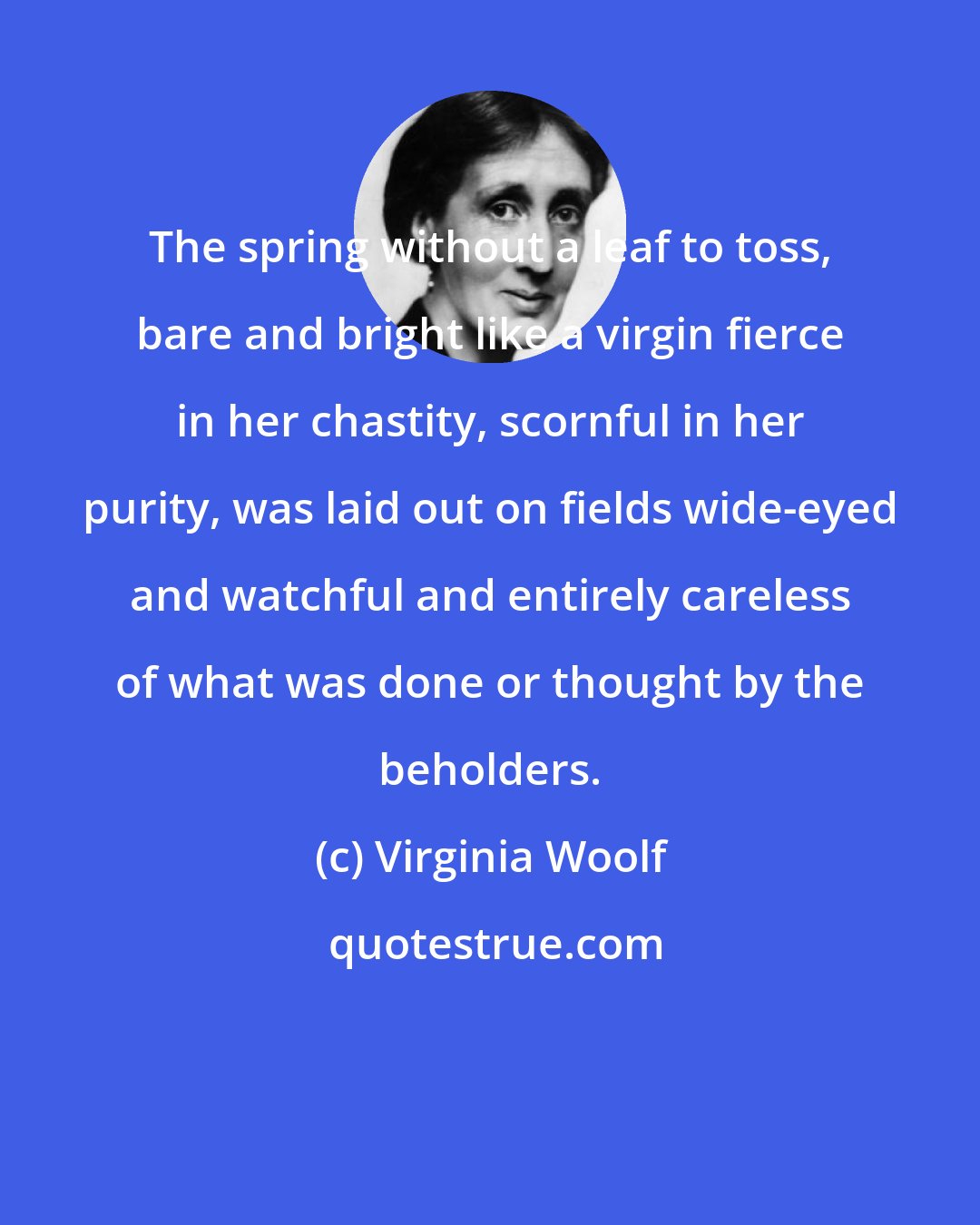 Virginia Woolf: The spring without a leaf to toss, bare and bright like a virgin fierce in her chastity, scornful in her purity, was laid out on fields wide-eyed and watchful and entirely careless of what was done or thought by the beholders.