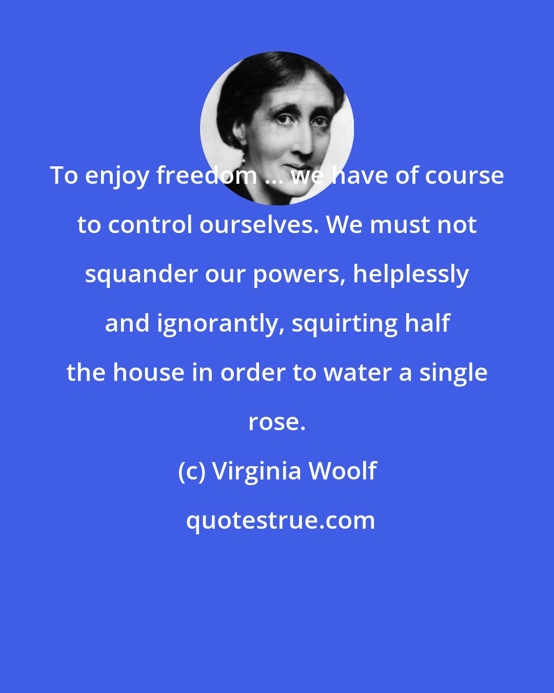 Virginia Woolf: To enjoy freedom ... we have of course to control ourselves. We must not squander our powers, helplessly and ignorantly, squirting half the house in order to water a single rose.
