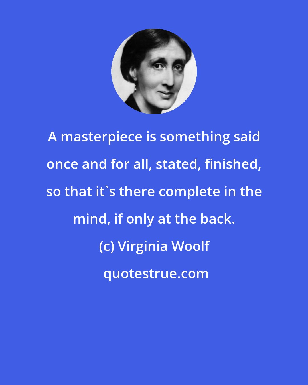 Virginia Woolf: A masterpiece is something said once and for all, stated, finished, so that it's there complete in the mind, if only at the back.