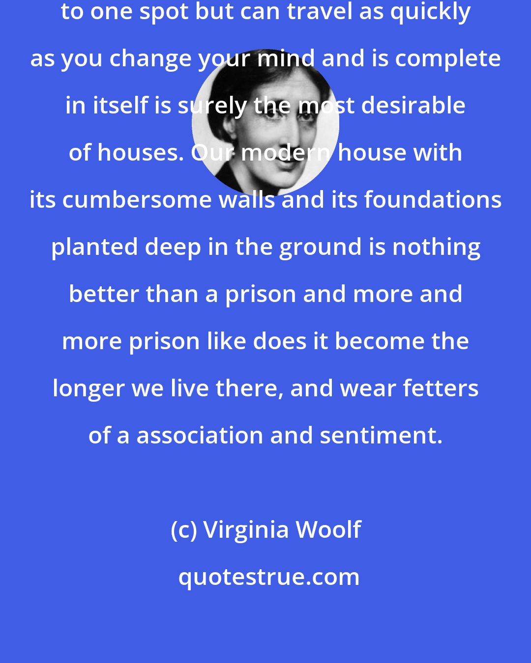 Virginia Woolf: Anecdote: A house that is rooted to one spot but can travel as quickly as you change your mind and is complete in itself is surely the most desirable of houses. Our modern house with its cumbersome walls and its foundations planted deep in the ground is nothing better than a prison and more and more prison like does it become the longer we live there, and wear fetters of a association and sentiment.