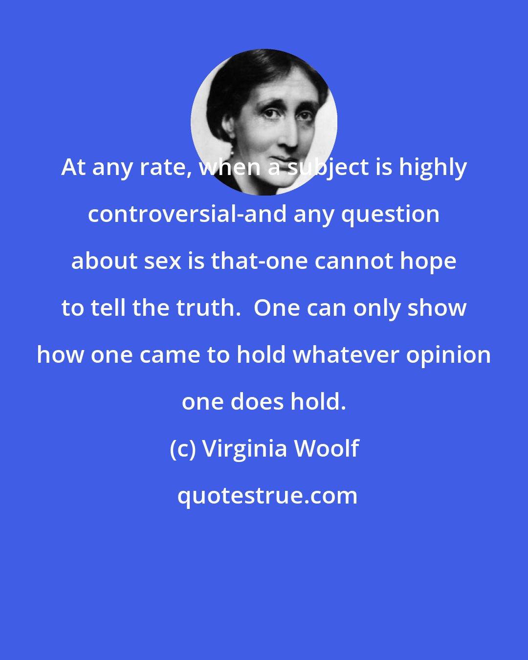 Virginia Woolf: At any rate, when a subject is highly controversial-and any question about sex is that-one cannot hope to tell the truth.  One can only show how one came to hold whatever opinion one does hold.