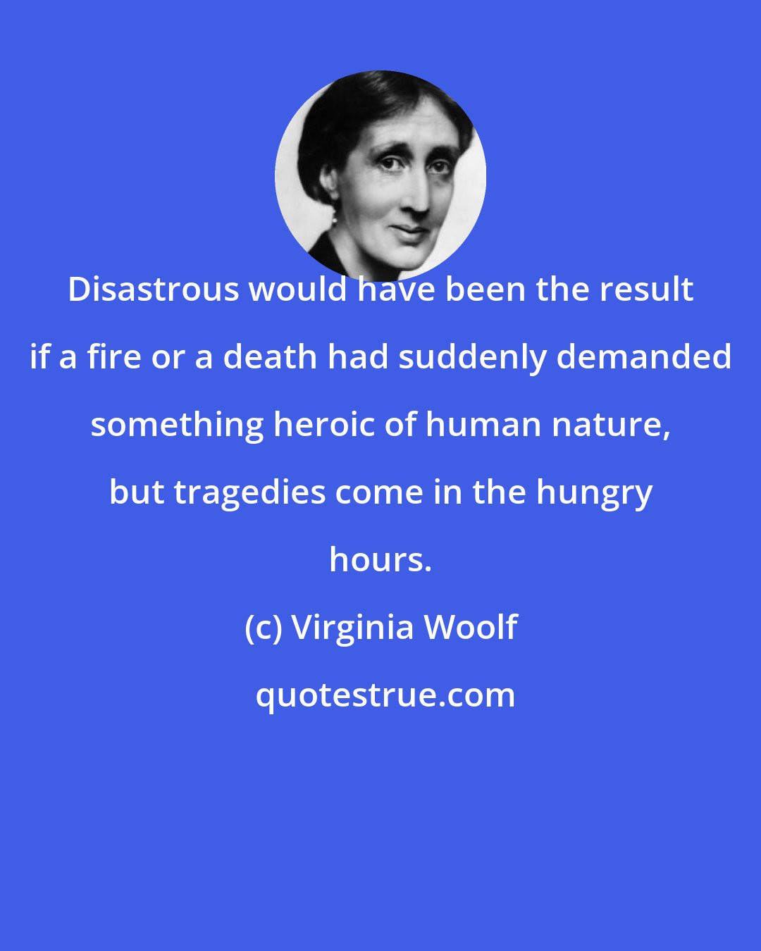 Virginia Woolf: Disastrous would have been the result if a fire or a death had suddenly demanded something heroic of human nature, but tragedies come in the hungry hours.