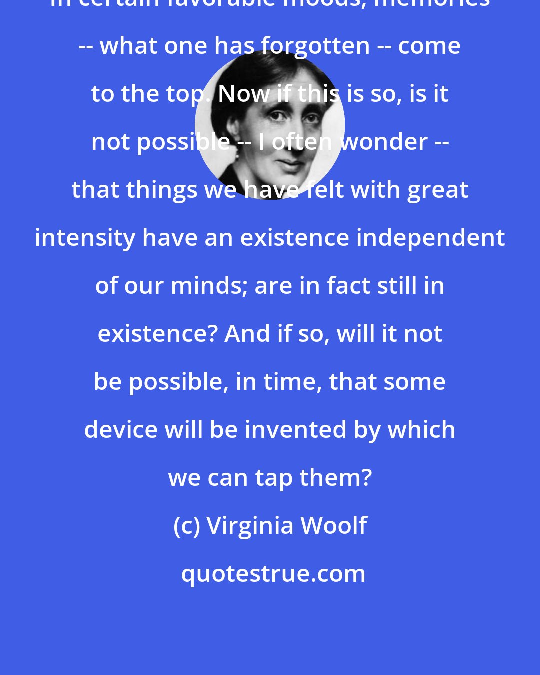 Virginia Woolf: In certain favorable moods, memories -- what one has forgotten -- come to the top. Now if this is so, is it not possible -- I often wonder -- that things we have felt with great intensity have an existence independent of our minds; are in fact still in existence? And if so, will it not be possible, in time, that some device will be invented by which we can tap them?