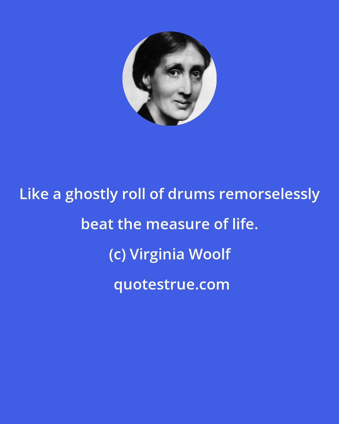 Virginia Woolf: Like a ghostly roll of drums remorselessly beat the measure of life.