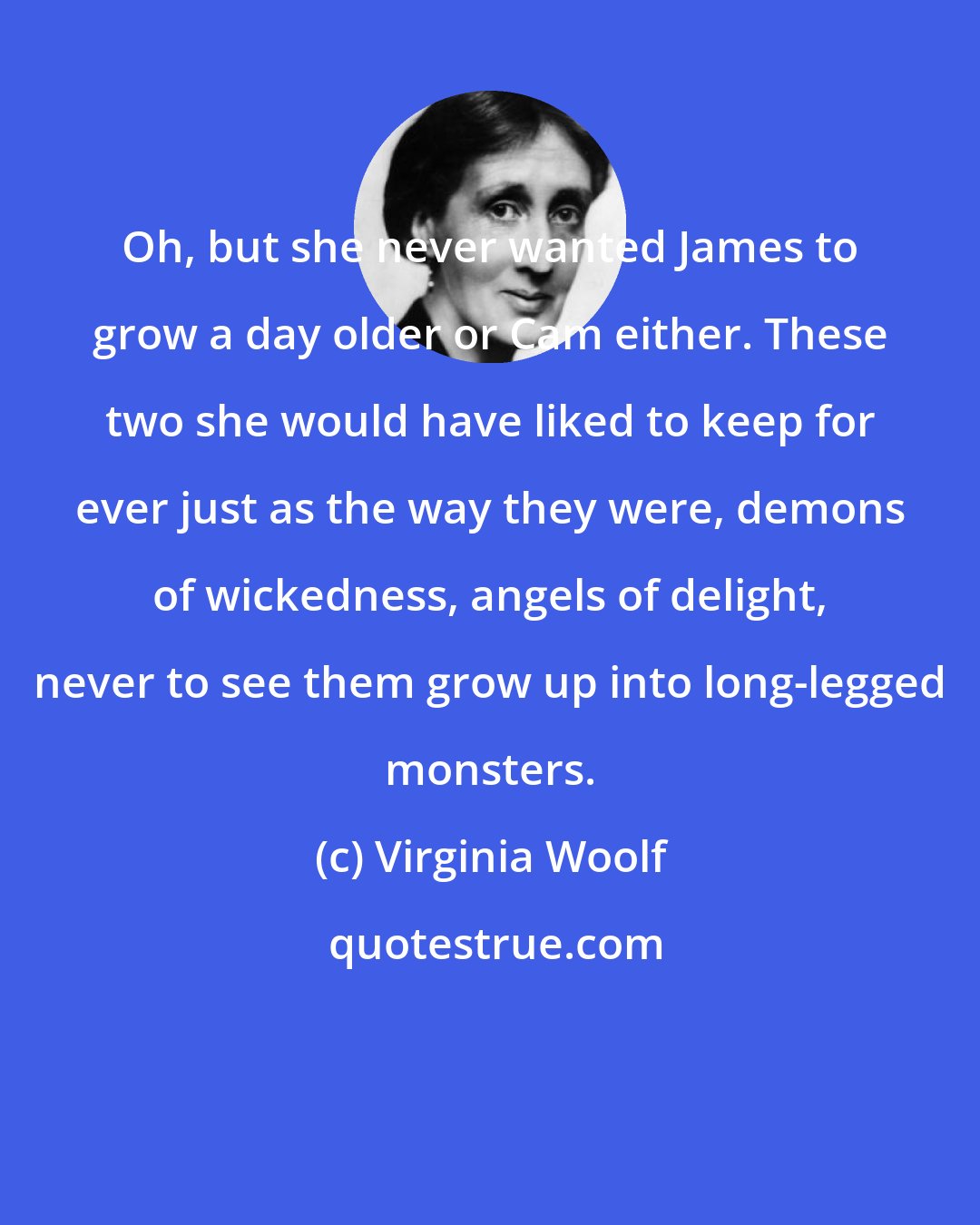 Virginia Woolf: Oh, but she never wanted James to grow a day older or Cam either. These two she would have liked to keep for ever just as the way they were, demons of wickedness, angels of delight, never to see them grow up into long-legged monsters.