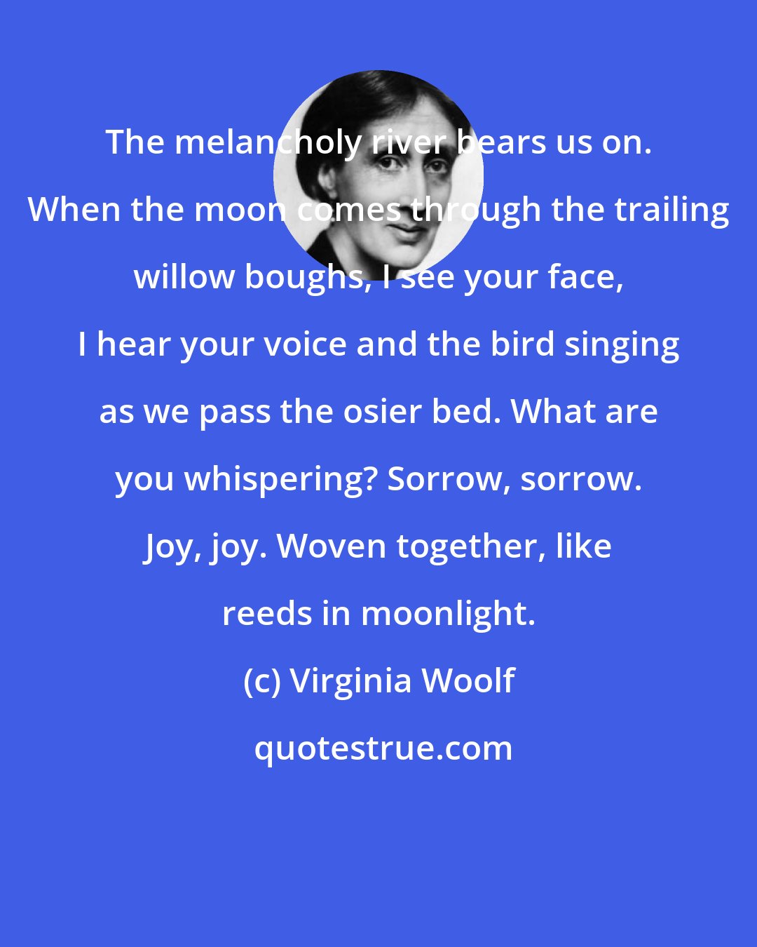 Virginia Woolf: The melancholy river bears us on. When the moon comes through the trailing willow boughs, I see your face, I hear your voice and the bird singing as we pass the osier bed. What are you whispering? Sorrow, sorrow. Joy, joy. Woven together, like reeds in moonlight.