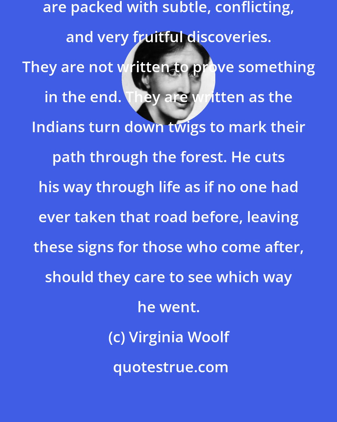 Virginia Woolf: Walden - all his books, indeed - are packed with subtle, conflicting, and very fruitful discoveries. They are not written to prove something in the end. They are written as the Indians turn down twigs to mark their path through the forest. He cuts his way through life as if no one had ever taken that road before, leaving these signs for those who come after, should they care to see which way he went.