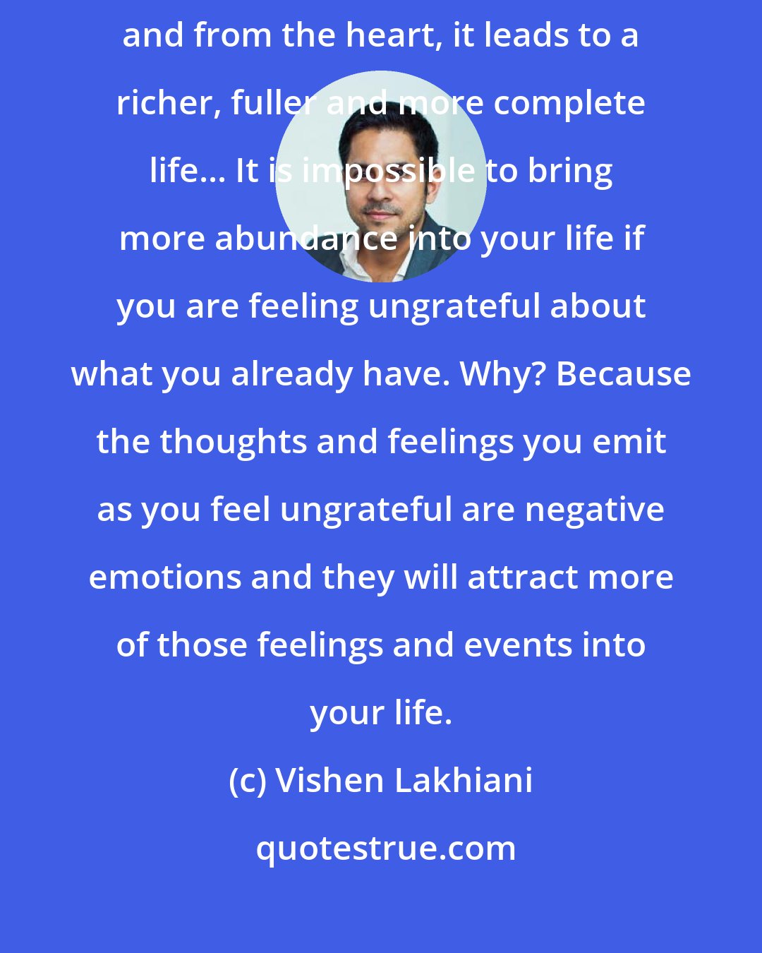 Vishen Lakhiani: Gratitude is the key to happiness. When gratitude is practiced regularly and from the heart, it leads to a richer, fuller and more complete life... It is impossible to bring more abundance into your life if you are feeling ungrateful about what you already have. Why? Because the thoughts and feelings you emit as you feel ungrateful are negative emotions and they will attract more of those feelings and events into your life.