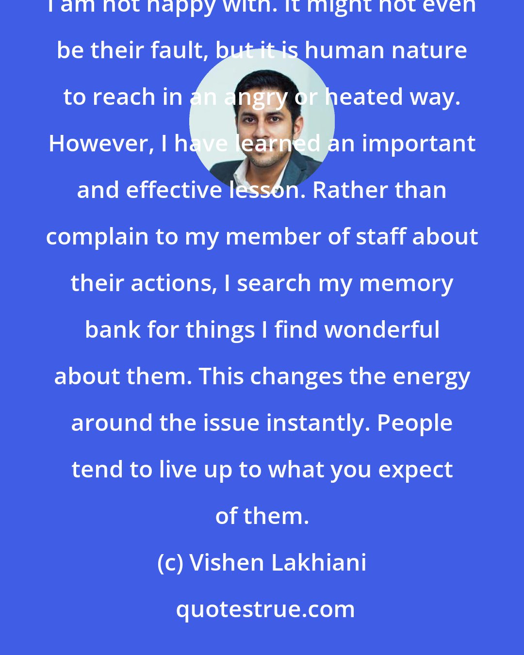 Vishen Lakhiani: Running a multi-million dollar business can be frustrating at times, especially when someone does something I am not happy with. It might not even be their fault, but it is human nature to reach in an angry or heated way. However, I have learned an important and effective lesson. Rather than complain to my member of staff about their actions, I search my memory bank for things I find wonderful about them. This changes the energy around the issue instantly. People tend to live up to what you expect of them.